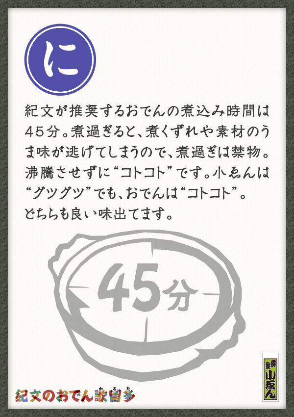 紀文が推奨するおでんの煮込み時間は45分。煮過ぎると、煮くずれや素材のうま味が逃げてしまうので、煮過ぎは禁物。沸騰させずに“コトコト”です。小ゑんは“グツグツ”でも、おでんは“コトコト”。 　どちらも良い味出てます。