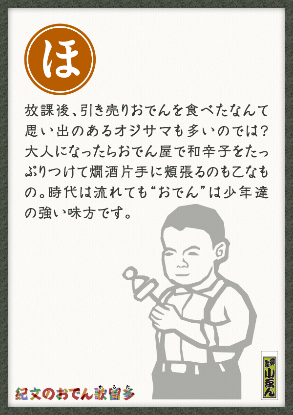 放課後、引き売りおでんを食べたなんて思い出のあるオジサマも多いのでは？大人になったらおでん屋で和辛子をたっぷりつけて燗酒片手に頬張るのも乙なもの。時代は流れても“おでん”は少年達の強い味方です。