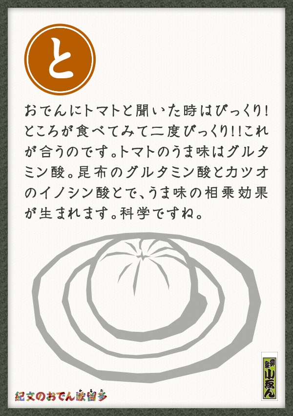 おでんにトマトと聞いた時はびっくり！ところが食べてみて二度びっくり！！これが合うのです。トマトのうま味はグルタミン酸。昆布のグルタミン酸とカツオのイノシン酸とで、うま味の相乗効果が生まれます。科学ですね。