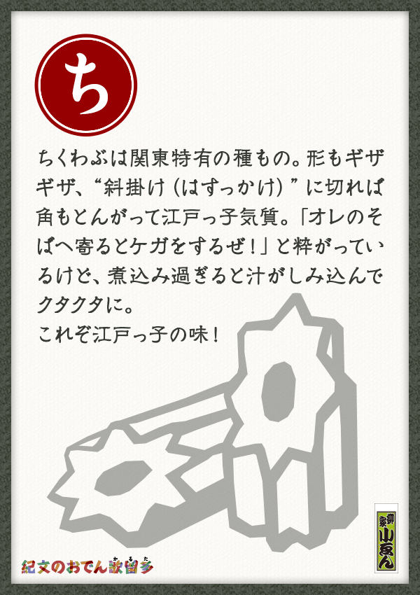 ちくわぶは関東特有の種もの。形もギザギザ、“斜掛け（はすっかけ）”に切れば角もとんがって江戸っ子気質。「オレのそばへ寄るとケガをするぜ！」と粋がっているけど、煮込み過ぎると汁がしみ込んでクタクタに。これぞ江戸っ子の味！