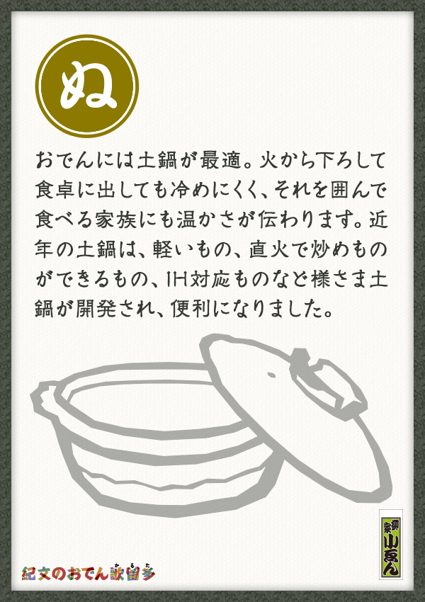 おでんには土鍋が最適。火から下ろして食卓に出しても冷めにくく、それを囲んで食べる家族にも温かさが伝わります。近年の土鍋は、軽いもの、直火で炒めものができるもの、IH対応ものなど様さま土鍋が開発され、便利になりました。