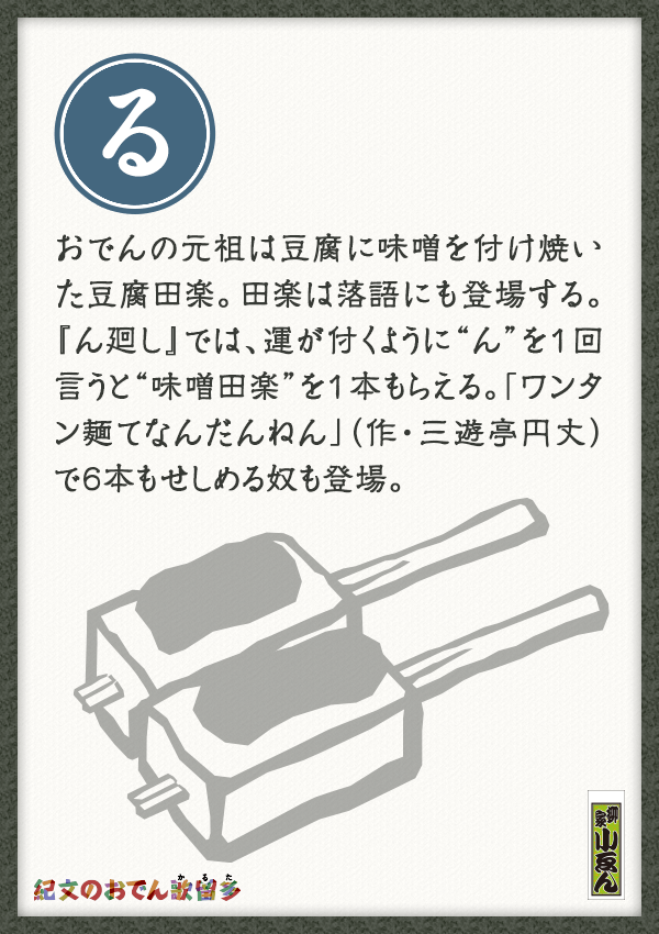 おでんの元祖は豆腐に味噌を付け焼いた豆腐田楽。田楽は落語にも登場する。『ん廻し』では、運が付くように“ん”を1回言うと“味噌田楽”を1本もらえる。「ワンタン麺てなんだんねん」（作・三遊亭円丈）で6本もせしめる奴も登場。