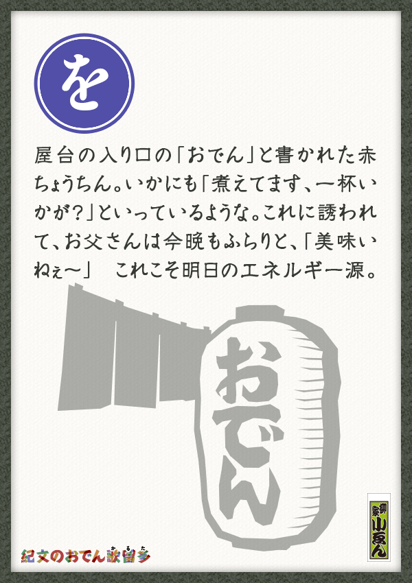屋台の入り口の「おでん」と書かれた赤ちょうちん。いかにも「煮えてます、一杯いかが？」といっているような。これに誘われて、お父さんは今晩もふらりと、「美味いねぇ～」　これこそ明日のエネルギー源。