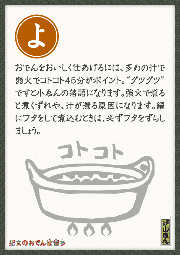 おでんをおいしく仕あげるには、多めの汁で弱火でコトコト45分がポイント。“グツグツ”ですと小ゑんの落語になります。強火で煮ると煮くずれや、汁が濁る原因になります。鍋にフタをして煮込むときは、必ずフタをずらしましょう。