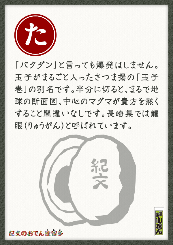「バクダン」と言っても爆発はしません。玉子がまるごと入ったさつま揚の「玉子巻」の別名です。半分に切ると、まるで地球の断面図、中心のマグマが貴方を熱くすること間違いなしです。長崎県では龍眼（りゅうがん）と呼ばれています。