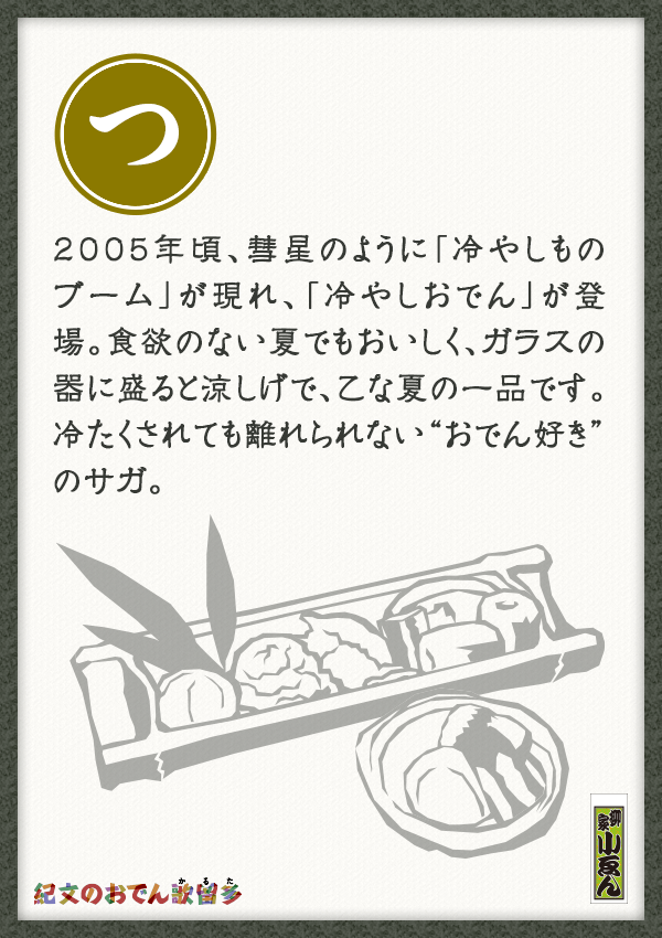 2005年頃、彗星のように「冷やしものブーム」が現れ、「冷やしおでん」が登場。食欲のない夏でもおいしく、ガラスの器に盛ると涼しげで、乙な夏の一品です。冷たくされても離れられない“おでん好き”のサガ。