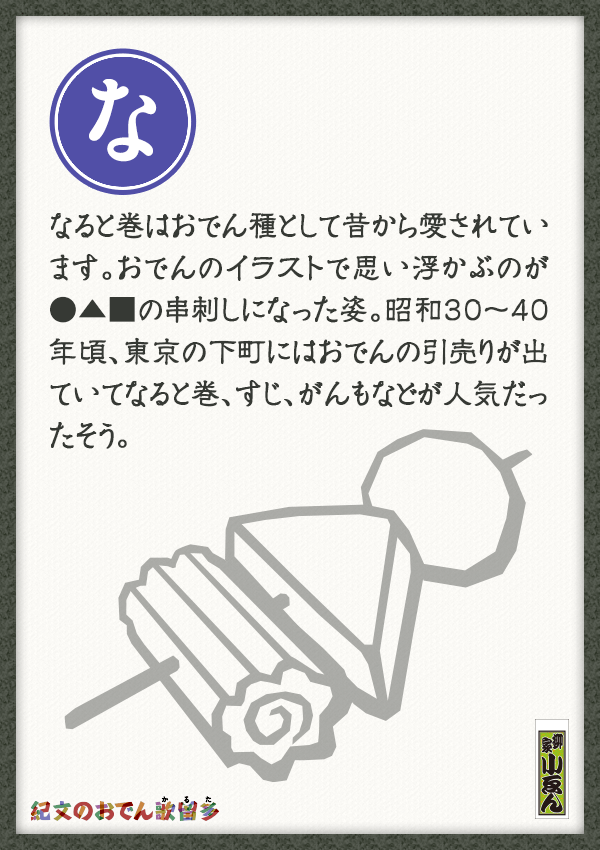 なると巻はおでん種として昔から愛されています。おでんのイラストで思い浮かぶのが●▲■の串刺しになった姿。昭和30～40年頃、東京の下町にはおでんの引売りが出ていてなると巻、すじ、がんもなどが人気だったそう。
