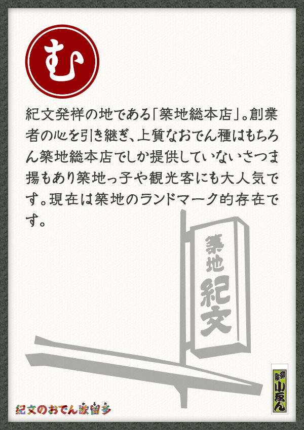 紀文発祥の地である「築地総本店」。創業者の心を引き継ぎ、上質なおでん種はもちろん築地総本店でしか提供していないさつま揚もあり築地っ子や観光客にも大人気です。現在は築地のランドマーク的存在です。