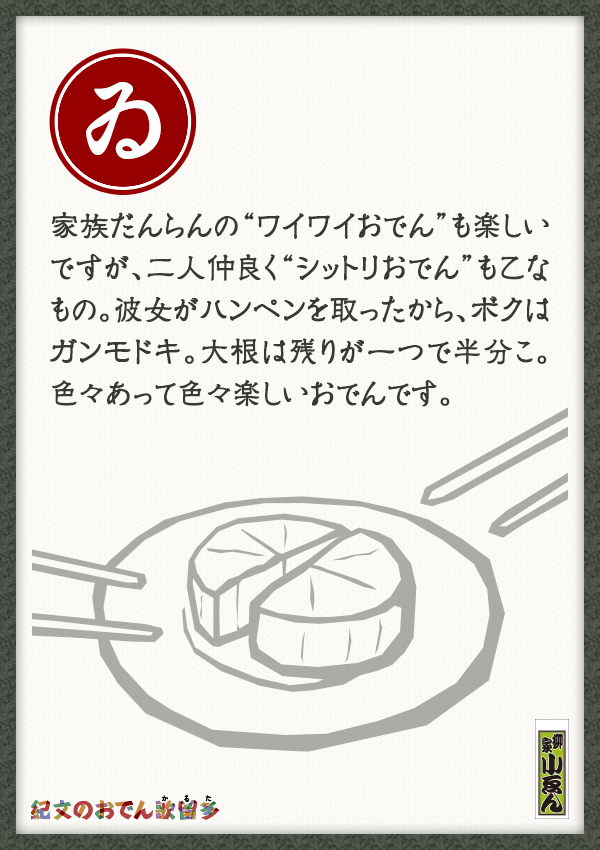 家族だんらんの“ワイワイおでん”も楽しいですが、二人仲良く“シットリおでん”も乙なもの。彼女がハンペンを取ったから、ボクはガンモドキ。大根は残りが一つで半分こ。色々あって色々楽しいおでんです。