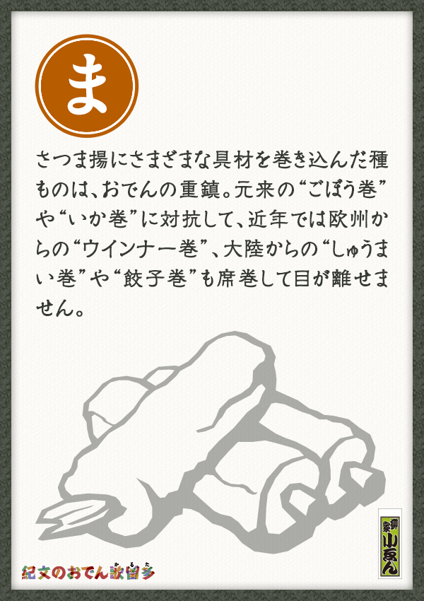 さつま揚にさまざまな具材を巻き込んだ種ものは、おでんの重鎮。元来の“ごぼう巻”や“いか巻”に対抗して、近年では欧州からの“ウインナー巻”、大陸からの“しゅうまい巻”や“餃子巻”も席巻して目が離せません。