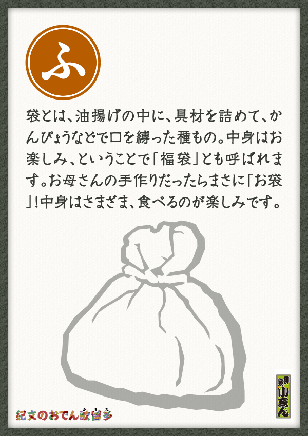 袋とは、油揚げの中に、具材を詰めて、かんぴょうなどで口を縛った種もの。中身はお楽しみ、ということで「福袋」とも呼ばれます。お母さんの手作りだったらまさに「お袋」！中身はさまざま、食べるのが楽しみです。