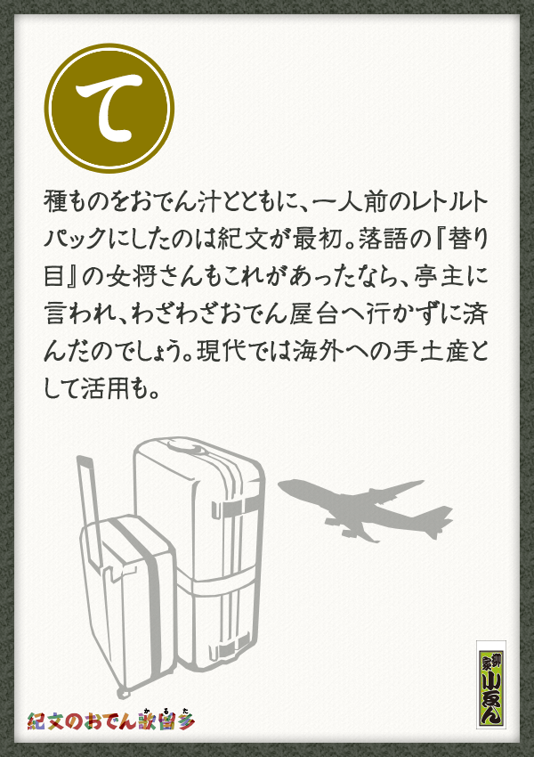 種ものをおでん汁とともに、一人前のレトルトパックにしたのは紀文が最初。落語の「替り目」の女将さんもこれがあったなら、亭主に言われ、わざわざおでん屋台へ行かずに済んだのでしょう。現代では海外への手土産として活用も。