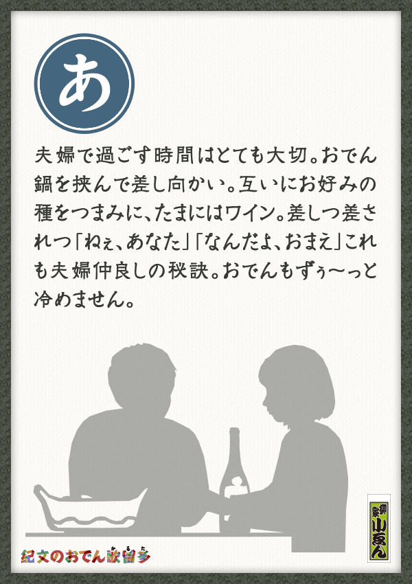 夫婦で過ごす時間はとても大切。おでん鍋を挟んで差し向かい。互いにお好みの種をつまみに、たまにはワイン。差しつ差されつ「ねぇ、あなた」「なんだよ、おまえ」これも夫婦仲良しの秘訣。おでんもずぅ～っと冷めません。