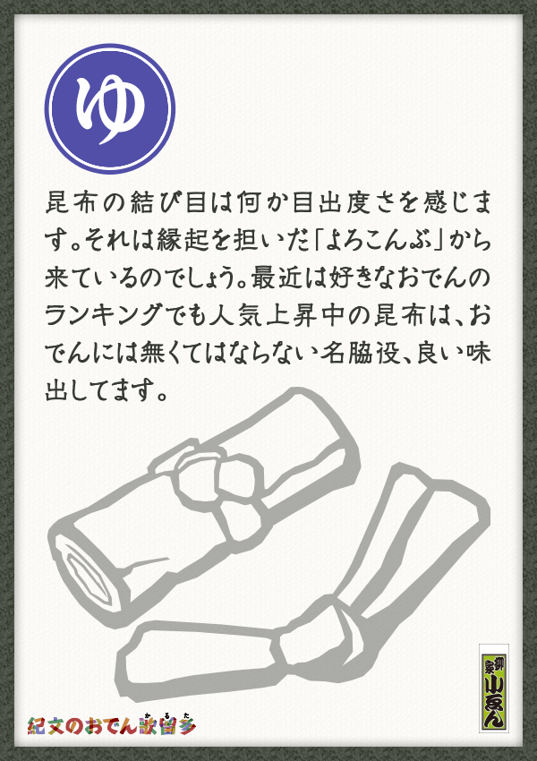 昆布の結び目は何か目出度さを感じます。それは縁起を担いだ「よろこんぶ」から来ているのでしょう。最近は好きなおでんのランキングでも人気上昇中の昆布は、おでんには無くてはならない名脇役、良い味出してます。
