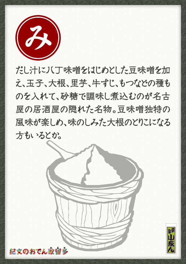 だし汁に八丁味噌をはじめとした豆味噌を加え、玉子、大根、里芋、牛すじ、もつなどの種ものを入れて、砂糖で調味し煮込むのが名古屋の居酒屋の隠れた名物。豆味噌独特の風味が楽しめ、味のしみた大根のとりこになる方もいるとか。