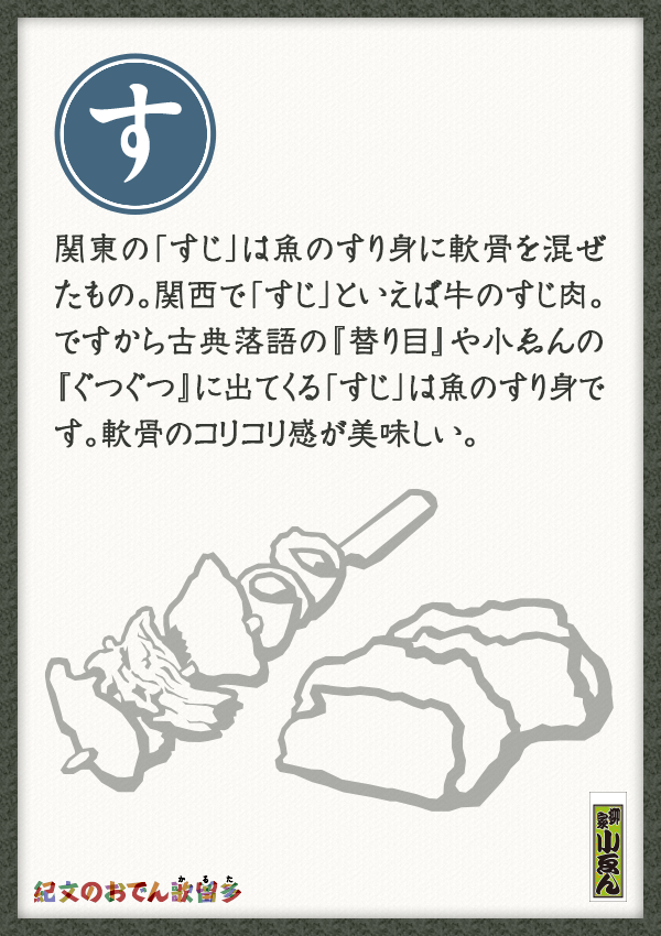 関東の「すじ」は魚のすり身に軟骨を混ぜたもの。関西で「すじ」といえば牛のすじ肉。ですから古典落語の『替り目』や小ゑんの『ぐつぐつ』に出てくる「すじ」は魚のすり身です。軟骨のコリコリ感が美味しい。